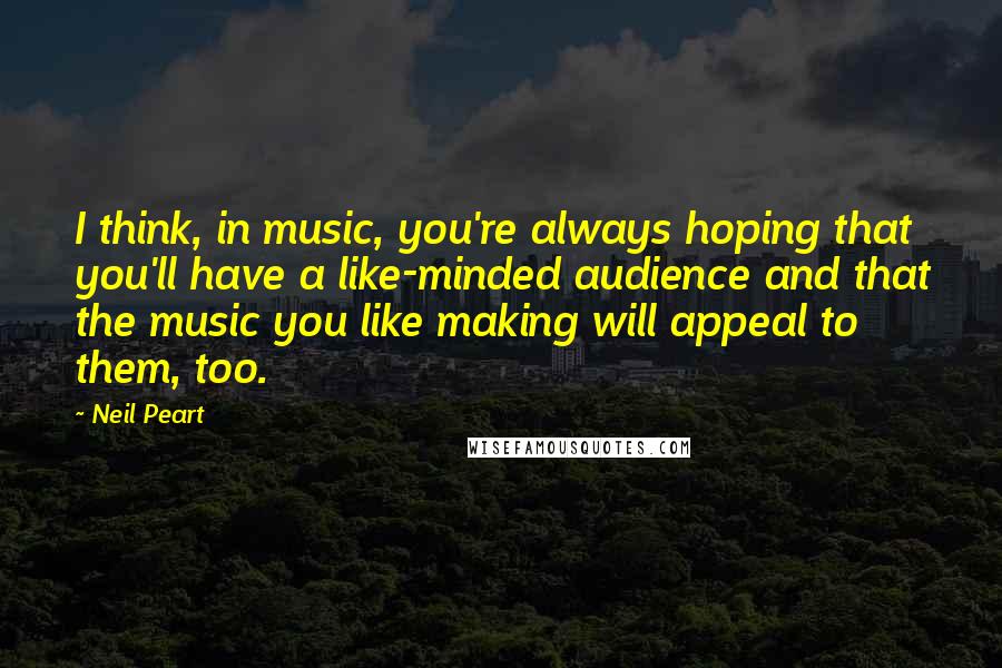Neil Peart Quotes: I think, in music, you're always hoping that you'll have a like-minded audience and that the music you like making will appeal to them, too.