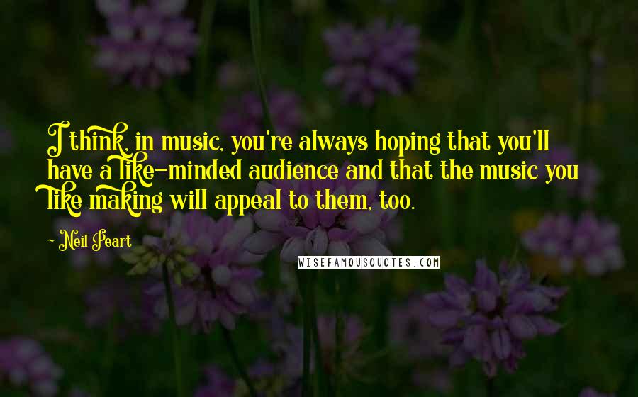 Neil Peart Quotes: I think, in music, you're always hoping that you'll have a like-minded audience and that the music you like making will appeal to them, too.
