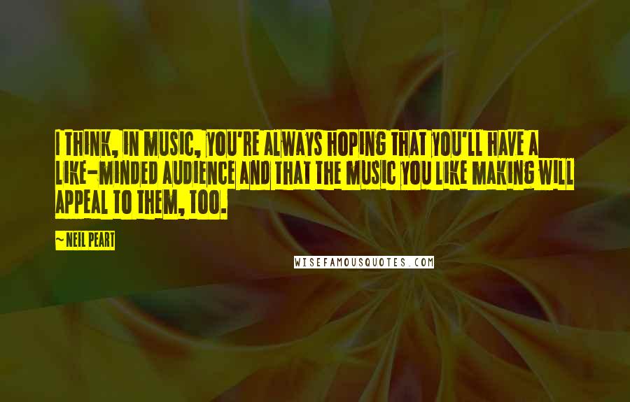 Neil Peart Quotes: I think, in music, you're always hoping that you'll have a like-minded audience and that the music you like making will appeal to them, too.