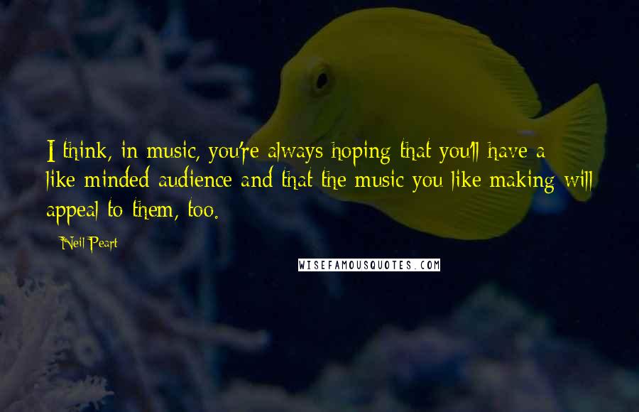 Neil Peart Quotes: I think, in music, you're always hoping that you'll have a like-minded audience and that the music you like making will appeal to them, too.