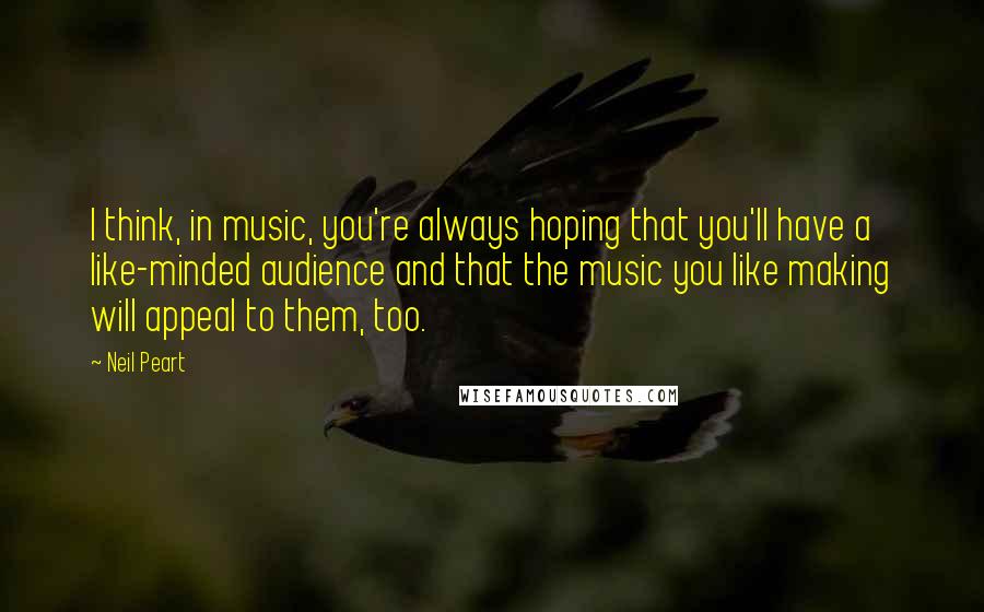 Neil Peart Quotes: I think, in music, you're always hoping that you'll have a like-minded audience and that the music you like making will appeal to them, too.