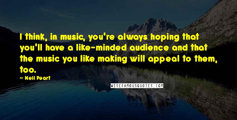 Neil Peart Quotes: I think, in music, you're always hoping that you'll have a like-minded audience and that the music you like making will appeal to them, too.