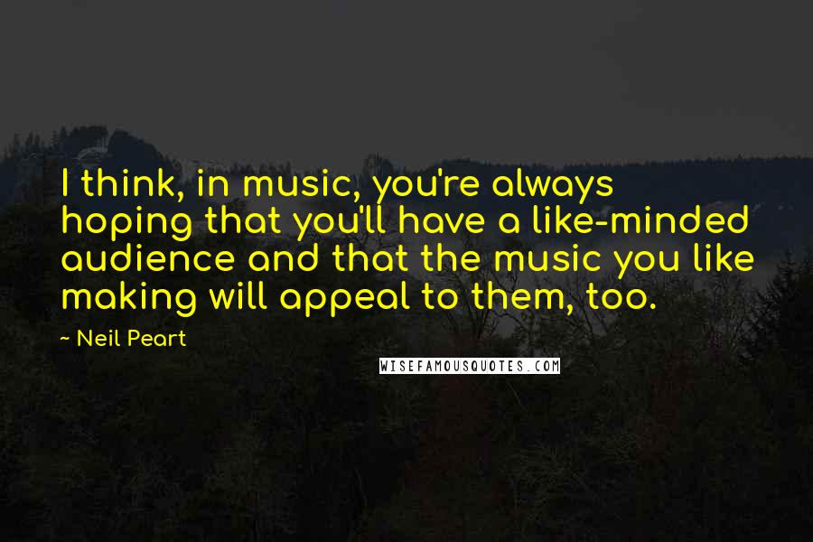 Neil Peart Quotes: I think, in music, you're always hoping that you'll have a like-minded audience and that the music you like making will appeal to them, too.