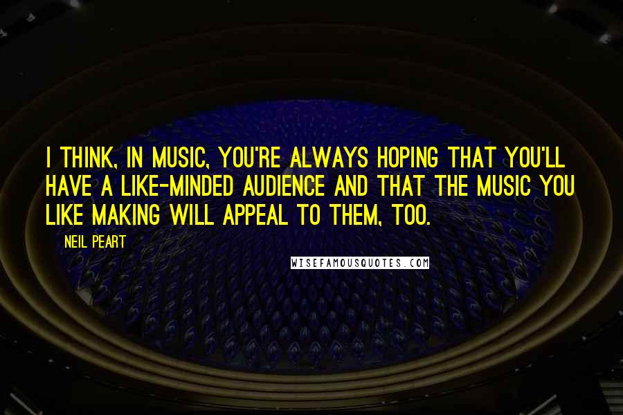 Neil Peart Quotes: I think, in music, you're always hoping that you'll have a like-minded audience and that the music you like making will appeal to them, too.