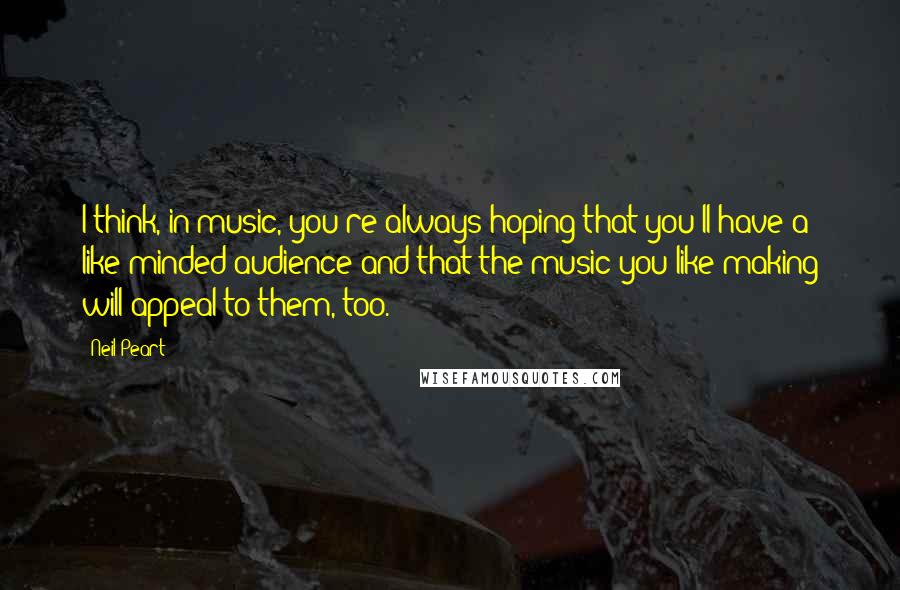 Neil Peart Quotes: I think, in music, you're always hoping that you'll have a like-minded audience and that the music you like making will appeal to them, too.