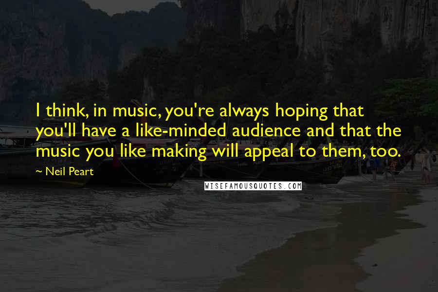Neil Peart Quotes: I think, in music, you're always hoping that you'll have a like-minded audience and that the music you like making will appeal to them, too.