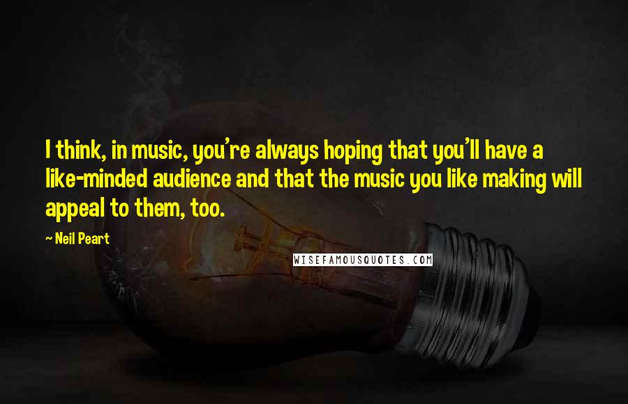 Neil Peart Quotes: I think, in music, you're always hoping that you'll have a like-minded audience and that the music you like making will appeal to them, too.