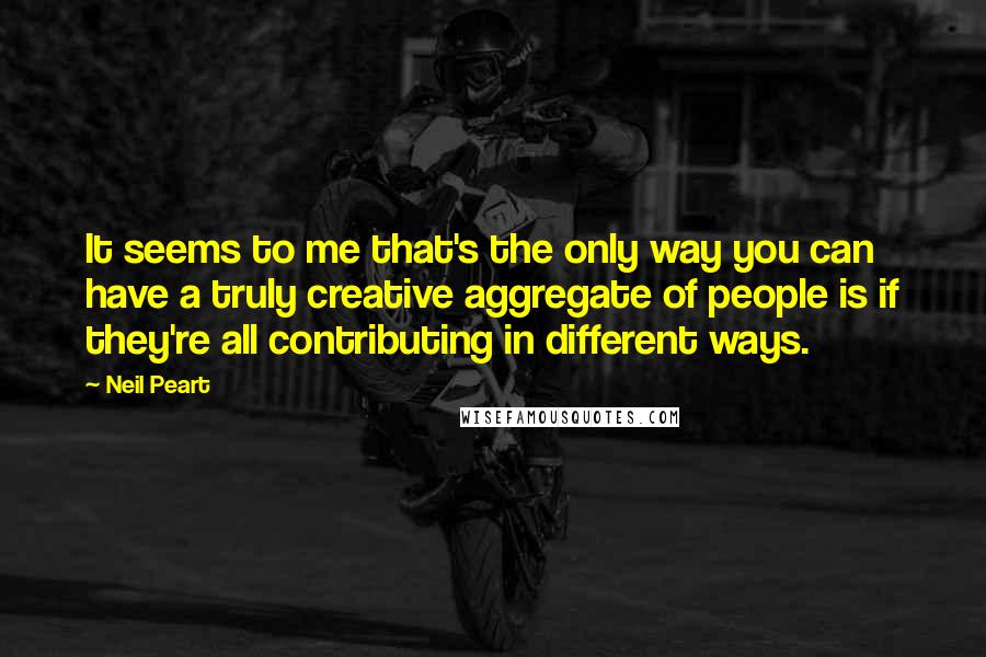 Neil Peart Quotes: It seems to me that's the only way you can have a truly creative aggregate of people is if they're all contributing in different ways.