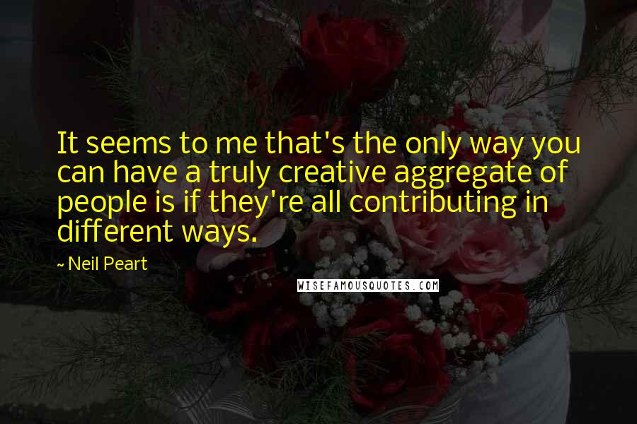 Neil Peart Quotes: It seems to me that's the only way you can have a truly creative aggregate of people is if they're all contributing in different ways.