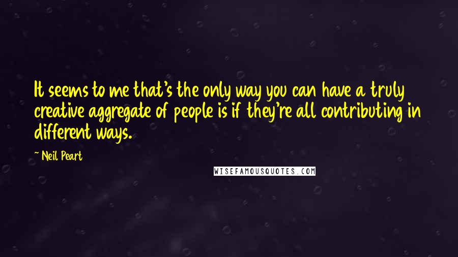 Neil Peart Quotes: It seems to me that's the only way you can have a truly creative aggregate of people is if they're all contributing in different ways.