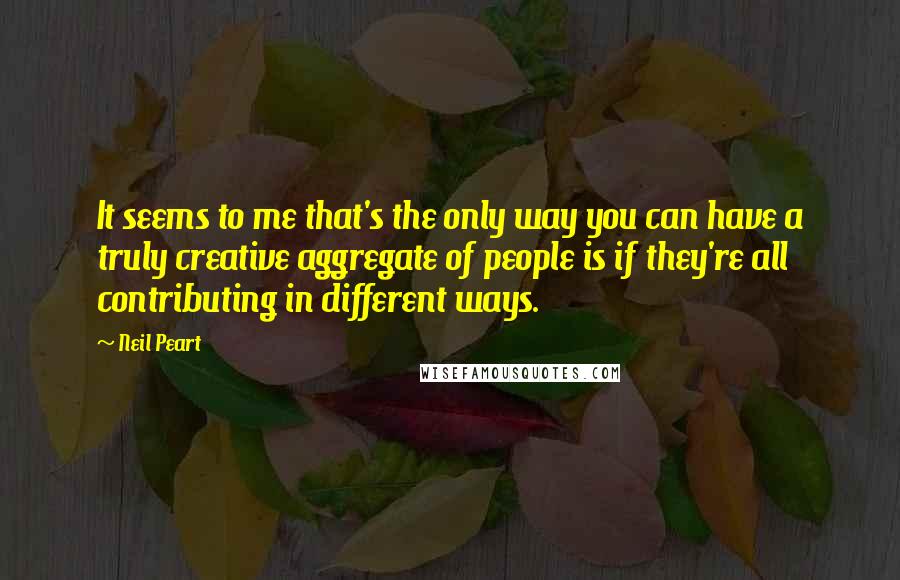 Neil Peart Quotes: It seems to me that's the only way you can have a truly creative aggregate of people is if they're all contributing in different ways.