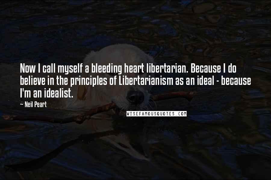 Neil Peart Quotes: Now I call myself a bleeding heart libertarian. Because I do believe in the principles of Libertarianism as an ideal - because I'm an idealist.