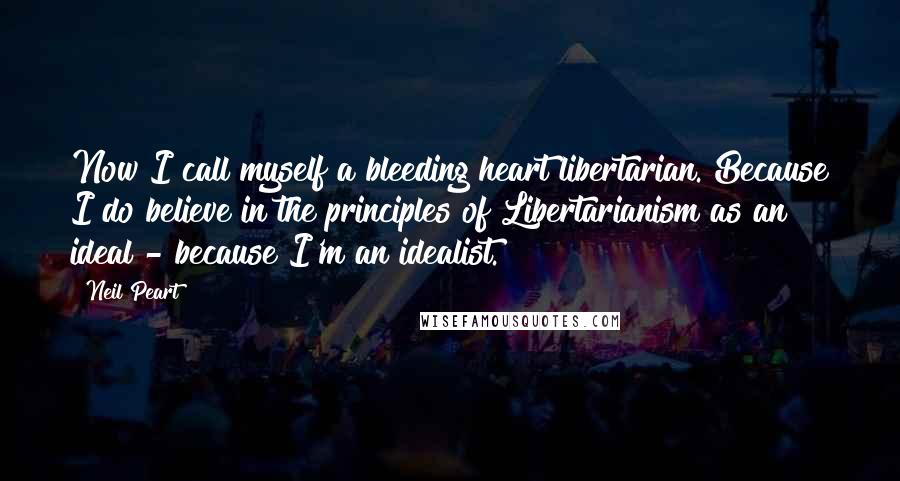 Neil Peart Quotes: Now I call myself a bleeding heart libertarian. Because I do believe in the principles of Libertarianism as an ideal - because I'm an idealist.