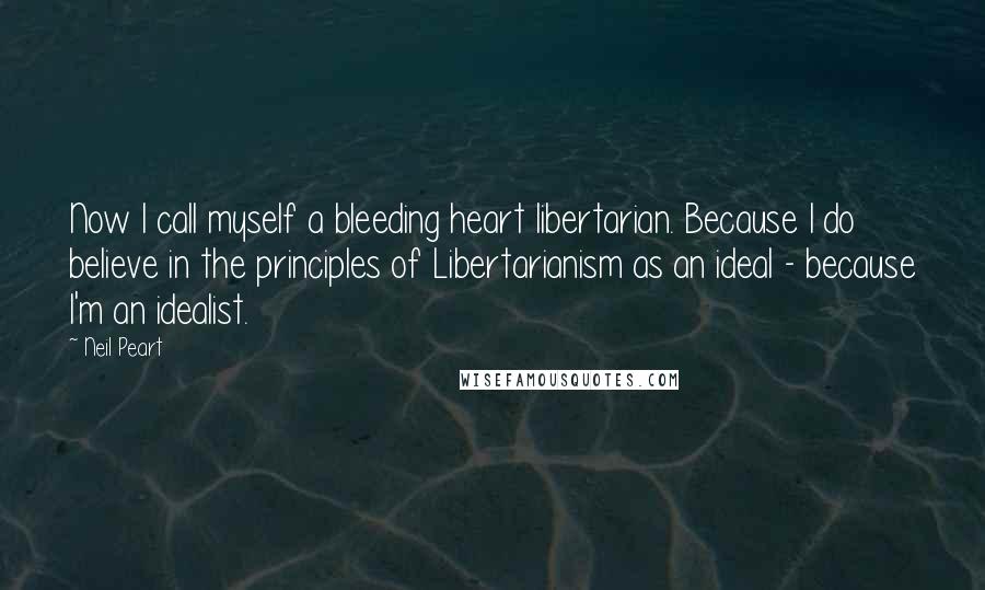 Neil Peart Quotes: Now I call myself a bleeding heart libertarian. Because I do believe in the principles of Libertarianism as an ideal - because I'm an idealist.