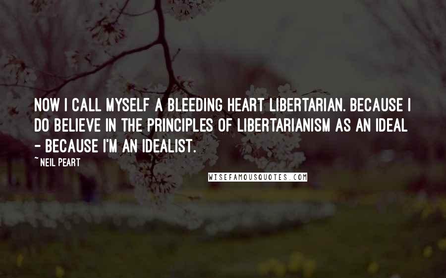 Neil Peart Quotes: Now I call myself a bleeding heart libertarian. Because I do believe in the principles of Libertarianism as an ideal - because I'm an idealist.