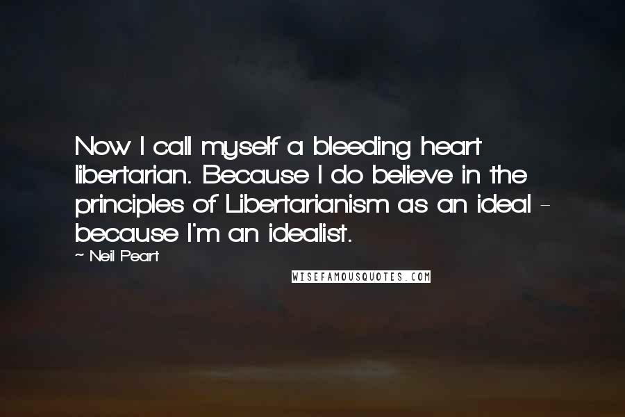 Neil Peart Quotes: Now I call myself a bleeding heart libertarian. Because I do believe in the principles of Libertarianism as an ideal - because I'm an idealist.