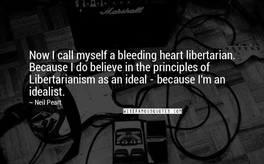 Neil Peart Quotes: Now I call myself a bleeding heart libertarian. Because I do believe in the principles of Libertarianism as an ideal - because I'm an idealist.