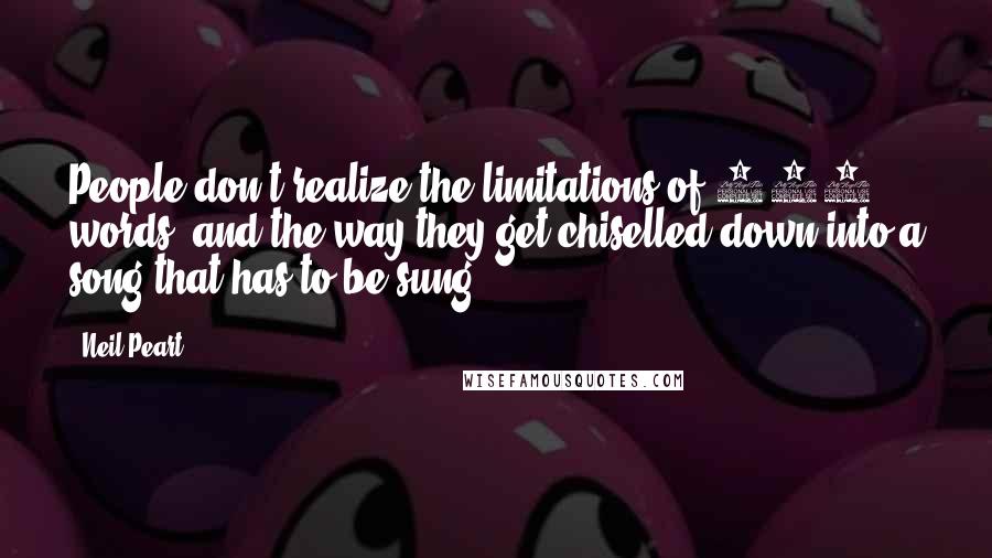 Neil Peart Quotes: People don't realize the limitations of 200 words, and the way they get chiselled down into a song that has to be sung.