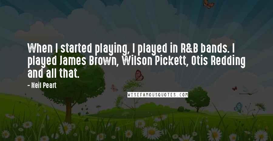 Neil Peart Quotes: When I started playing, I played in R&B bands. I played James Brown, Wilson Pickett, Otis Redding and all that.