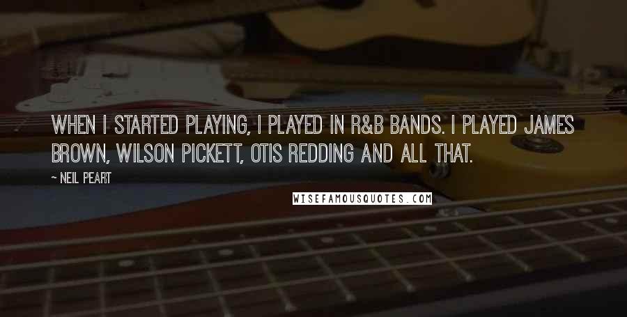 Neil Peart Quotes: When I started playing, I played in R&B bands. I played James Brown, Wilson Pickett, Otis Redding and all that.