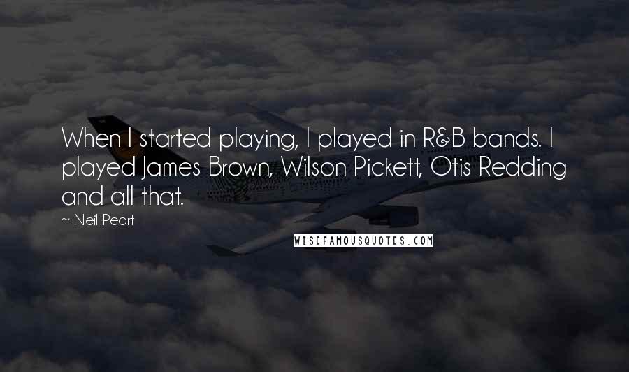 Neil Peart Quotes: When I started playing, I played in R&B bands. I played James Brown, Wilson Pickett, Otis Redding and all that.