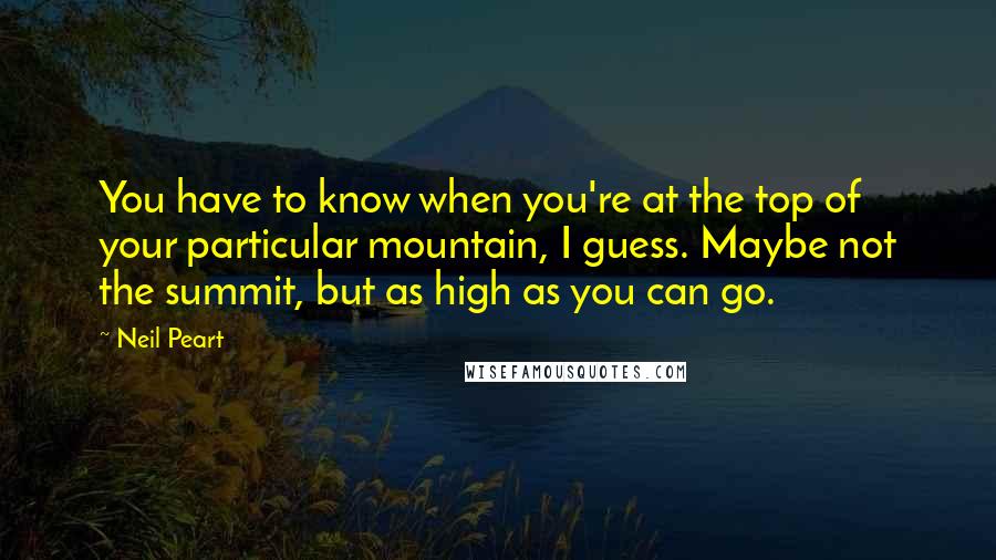 Neil Peart Quotes: You have to know when you're at the top of your particular mountain, I guess. Maybe not the summit, but as high as you can go.