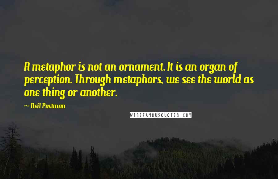 Neil Postman Quotes: A metaphor is not an ornament. It is an organ of perception. Through metaphors, we see the world as one thing or another.