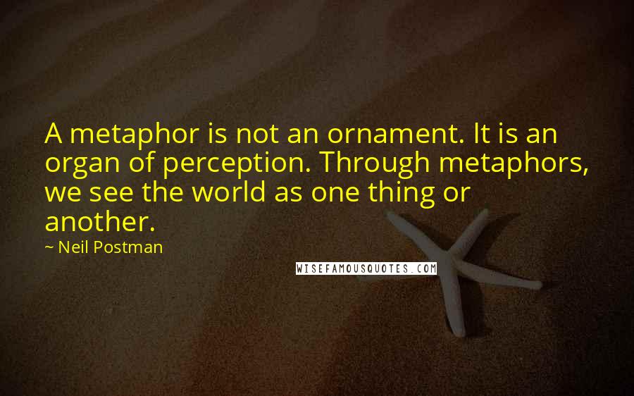 Neil Postman Quotes: A metaphor is not an ornament. It is an organ of perception. Through metaphors, we see the world as one thing or another.