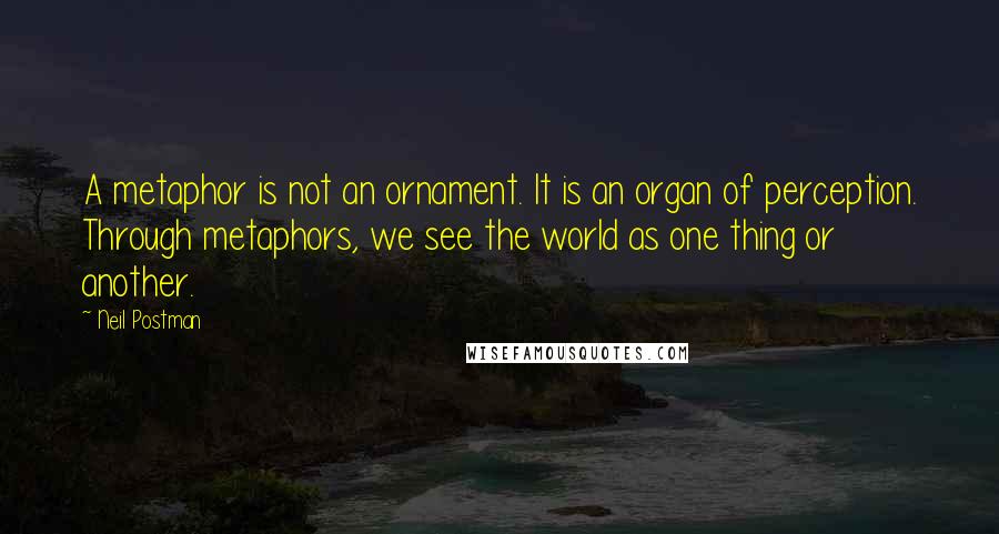 Neil Postman Quotes: A metaphor is not an ornament. It is an organ of perception. Through metaphors, we see the world as one thing or another.