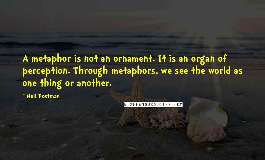 Neil Postman Quotes: A metaphor is not an ornament. It is an organ of perception. Through metaphors, we see the world as one thing or another.