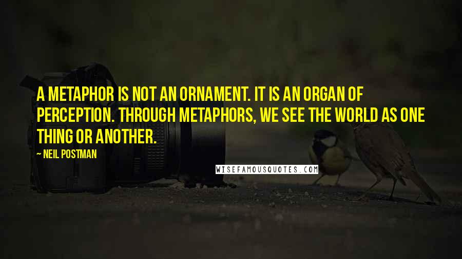Neil Postman Quotes: A metaphor is not an ornament. It is an organ of perception. Through metaphors, we see the world as one thing or another.