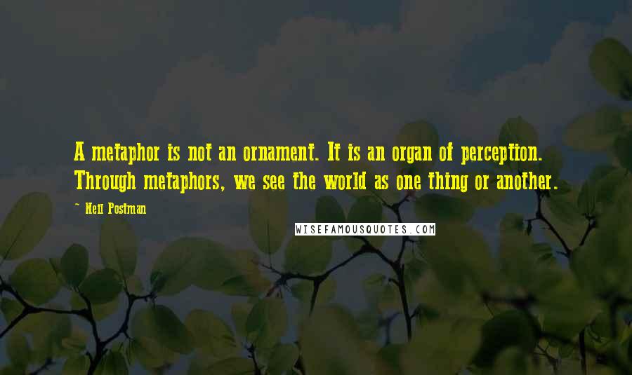 Neil Postman Quotes: A metaphor is not an ornament. It is an organ of perception. Through metaphors, we see the world as one thing or another.