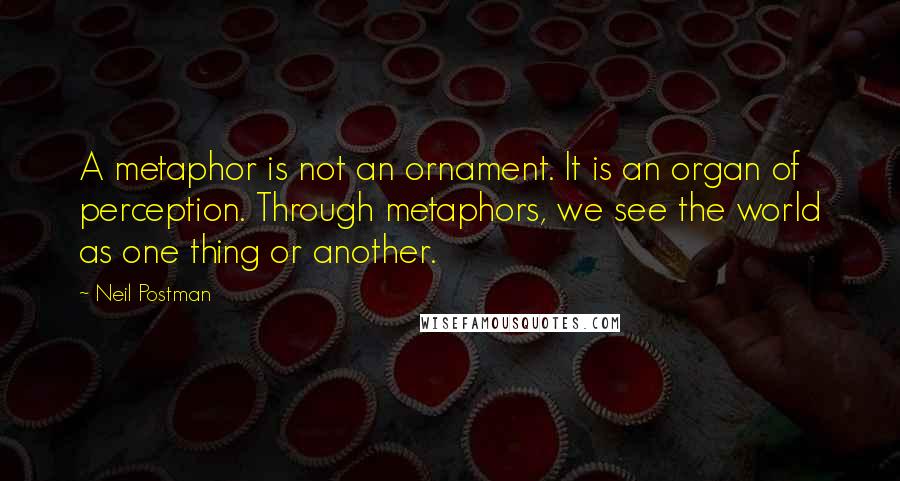 Neil Postman Quotes: A metaphor is not an ornament. It is an organ of perception. Through metaphors, we see the world as one thing or another.