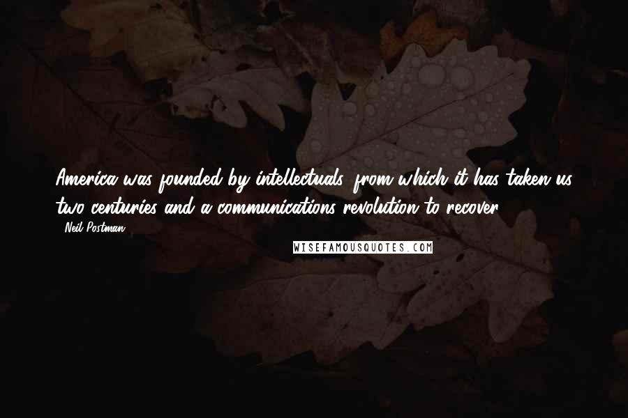 Neil Postman Quotes: America was founded by intellectuals, from which it has taken us two centuries and a communications revolution to recover.