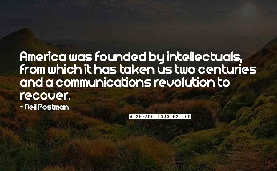 Neil Postman Quotes: America was founded by intellectuals, from which it has taken us two centuries and a communications revolution to recover.