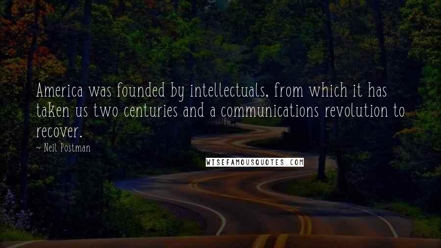 Neil Postman Quotes: America was founded by intellectuals, from which it has taken us two centuries and a communications revolution to recover.