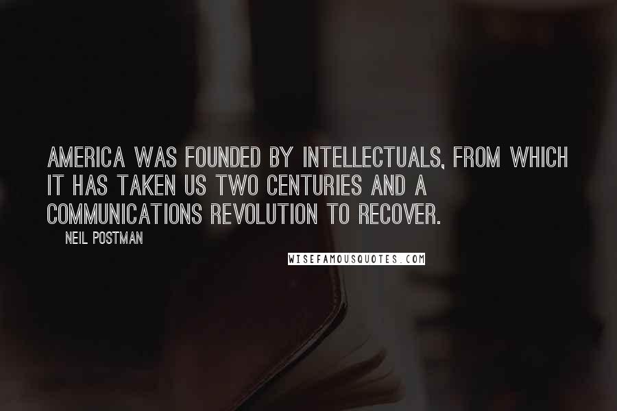 Neil Postman Quotes: America was founded by intellectuals, from which it has taken us two centuries and a communications revolution to recover.