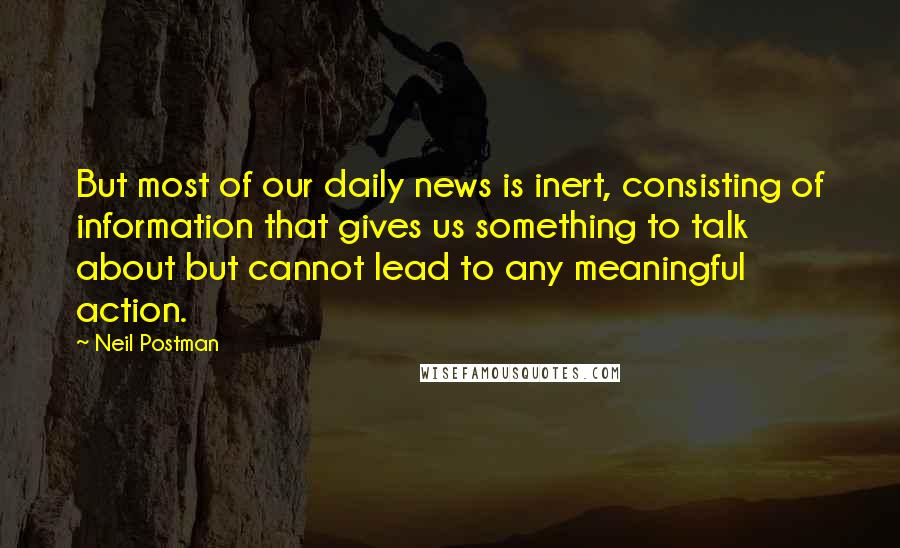 Neil Postman Quotes: But most of our daily news is inert, consisting of information that gives us something to talk about but cannot lead to any meaningful action.