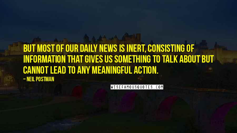 Neil Postman Quotes: But most of our daily news is inert, consisting of information that gives us something to talk about but cannot lead to any meaningful action.