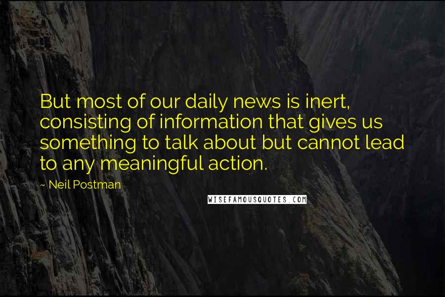 Neil Postman Quotes: But most of our daily news is inert, consisting of information that gives us something to talk about but cannot lead to any meaningful action.