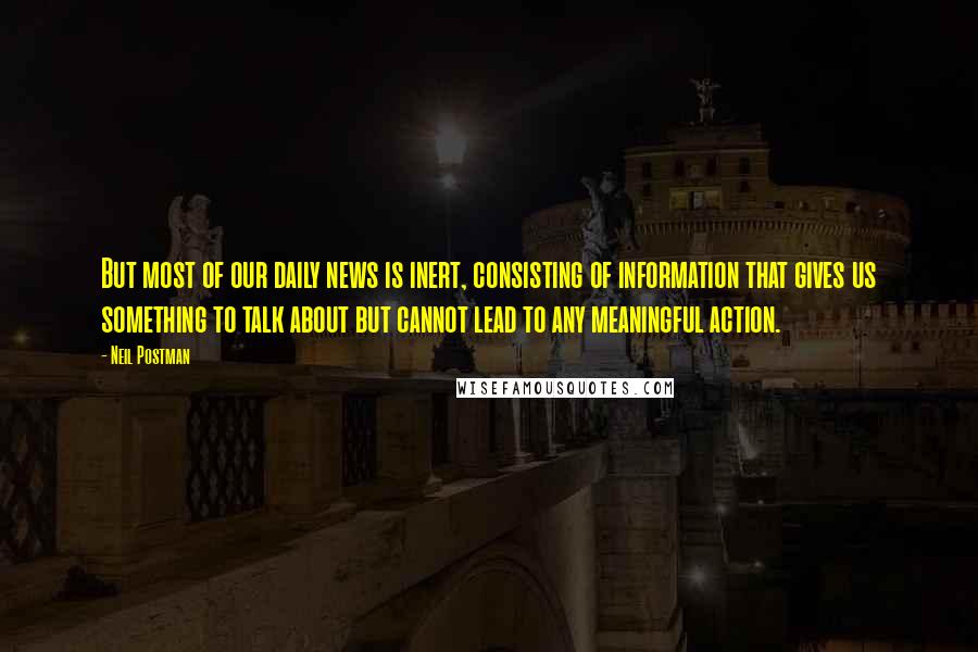 Neil Postman Quotes: But most of our daily news is inert, consisting of information that gives us something to talk about but cannot lead to any meaningful action.