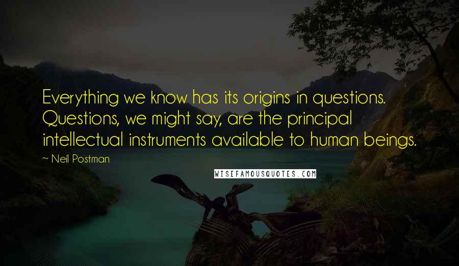 Neil Postman Quotes: Everything we know has its origins in questions. Questions, we might say, are the principal intellectual instruments available to human beings.