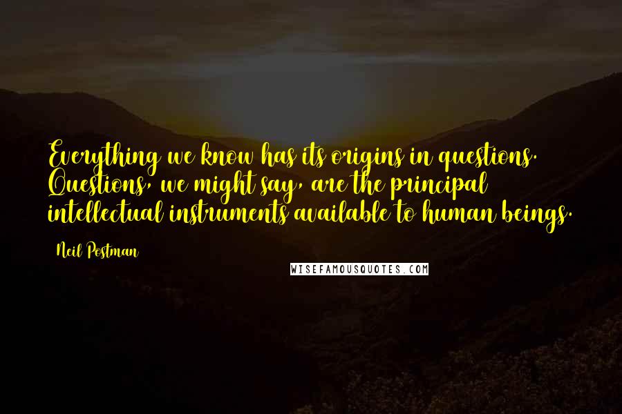 Neil Postman Quotes: Everything we know has its origins in questions. Questions, we might say, are the principal intellectual instruments available to human beings.