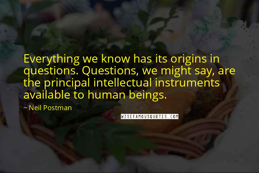 Neil Postman Quotes: Everything we know has its origins in questions. Questions, we might say, are the principal intellectual instruments available to human beings.