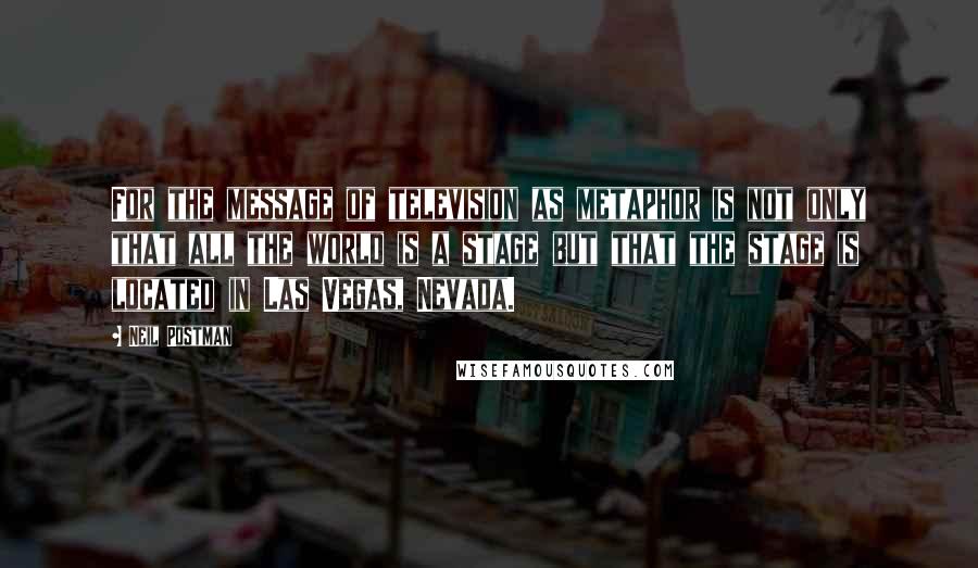 Neil Postman Quotes: For the message of television as metaphor is not only that all the world is a stage but that the stage is located in Las Vegas, Nevada.