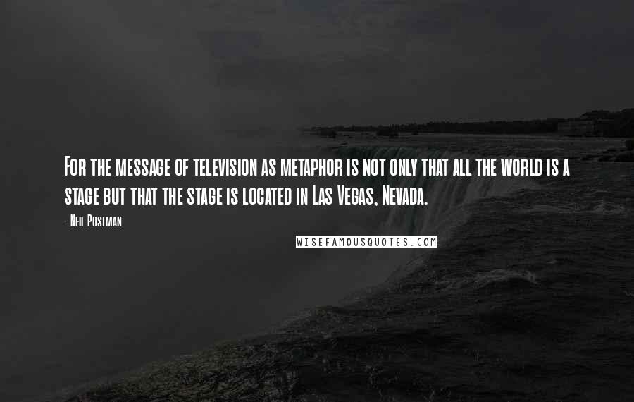 Neil Postman Quotes: For the message of television as metaphor is not only that all the world is a stage but that the stage is located in Las Vegas, Nevada.