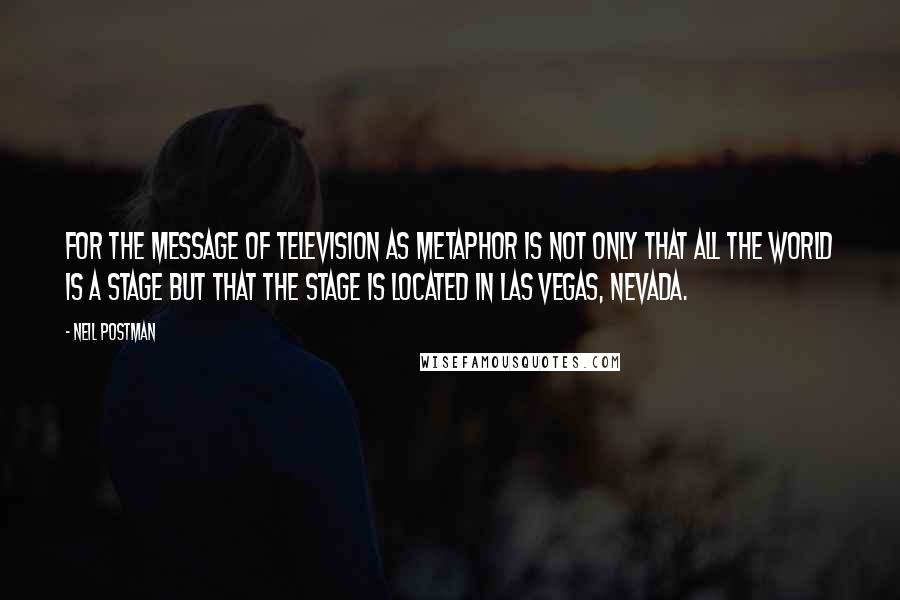 Neil Postman Quotes: For the message of television as metaphor is not only that all the world is a stage but that the stage is located in Las Vegas, Nevada.