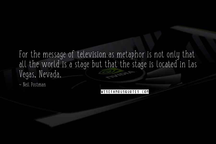 Neil Postman Quotes: For the message of television as metaphor is not only that all the world is a stage but that the stage is located in Las Vegas, Nevada.