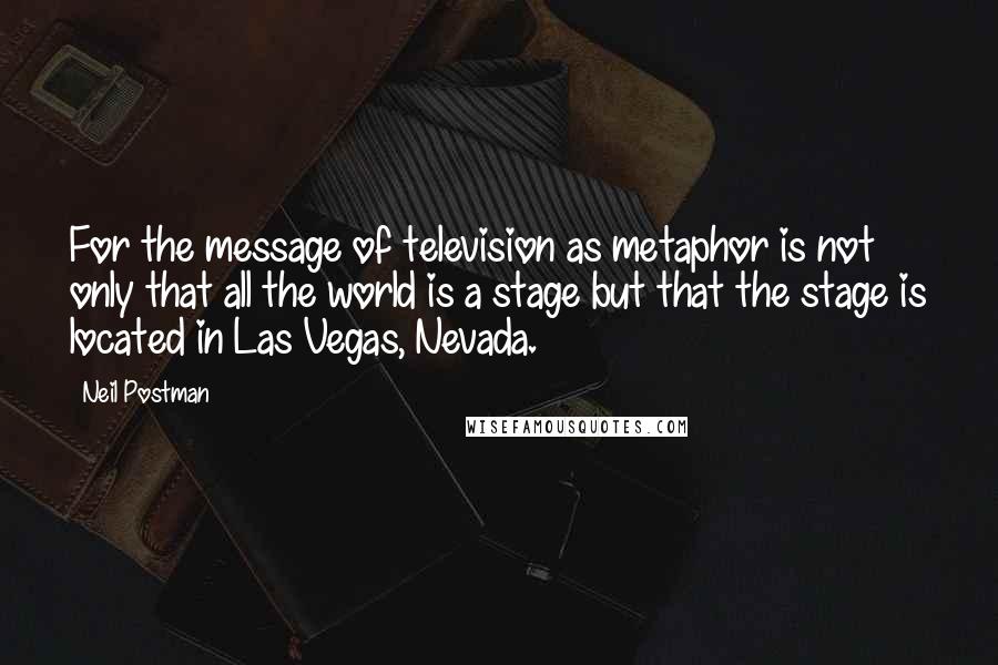 Neil Postman Quotes: For the message of television as metaphor is not only that all the world is a stage but that the stage is located in Las Vegas, Nevada.