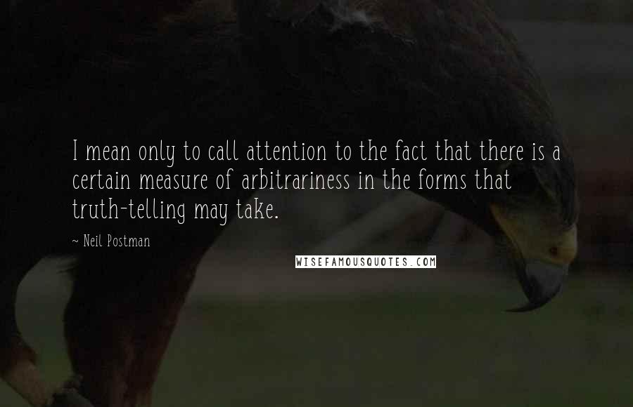 Neil Postman Quotes: I mean only to call attention to the fact that there is a certain measure of arbitrariness in the forms that truth-telling may take.